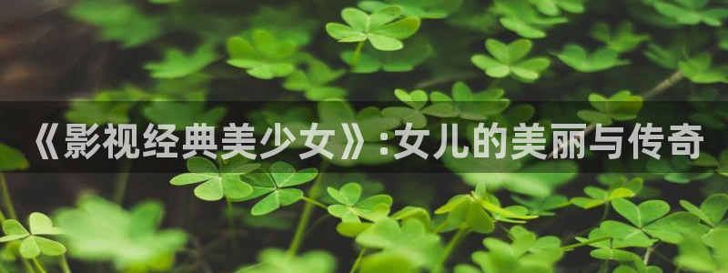玖玖玖免费视频：《影视经典美少女》:女儿的美丽与传奇